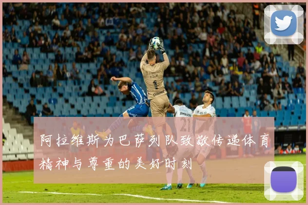 阿拉维斯为巴萨列队致敬传递体育精神与尊重的美好时刻