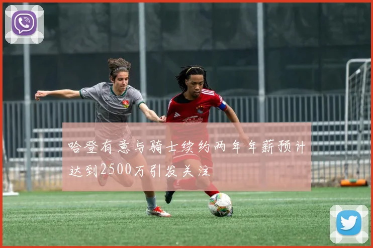 哈登有意与骑士续约两年年薪预计达到2500万引发关注