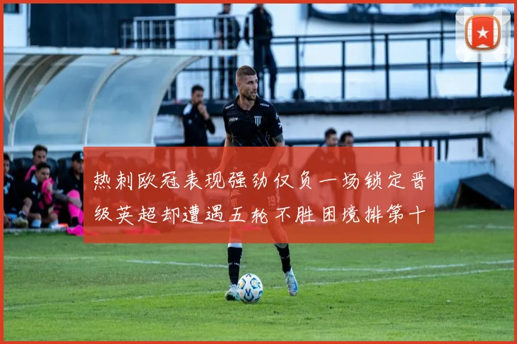热刺欧冠表现强劲仅负一场锁定晋级英超却遭遇五轮不胜困境排第十四