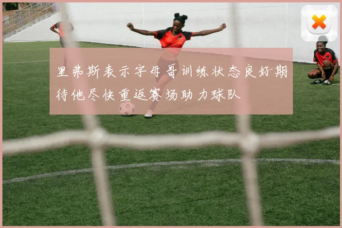 里弗斯表示字母哥训练状态良好期待他尽快重返赛场助力球队