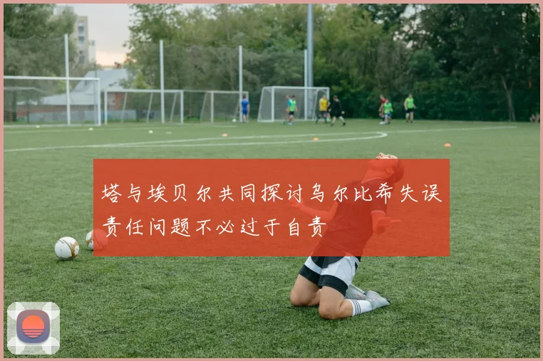 塔与埃贝尔共同探讨乌尔比希失误责任问题不必过于自责