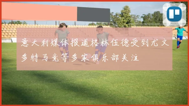 意大利媒体报道格林伍德受到尤文多特马竞等多家俱乐部关注