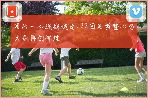 团结一心迎战越南U23国足调整心态力争再创辉煌