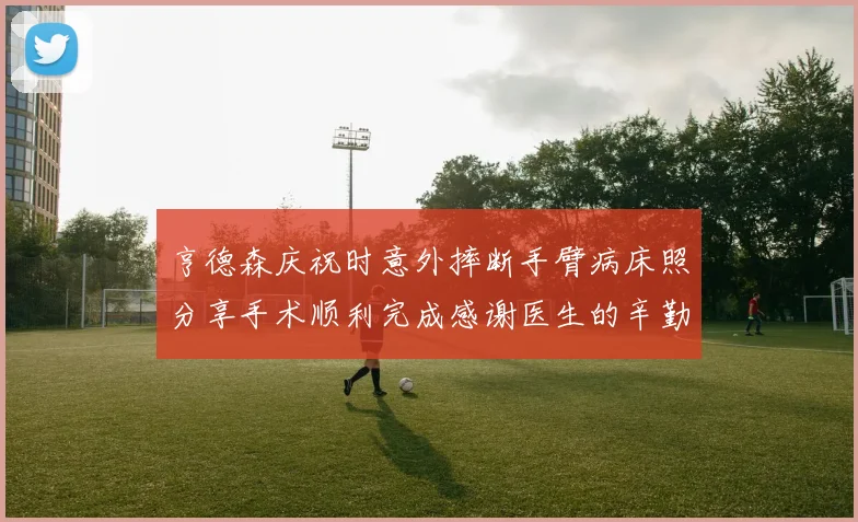 亨德森庆祝时意外摔断手臂病床照分享手术顺利完成感谢医生的辛勤付出