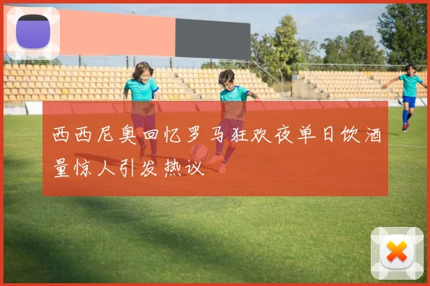 西西尼奥回忆罗马狂欢夜单日饮酒量惊人引发热议