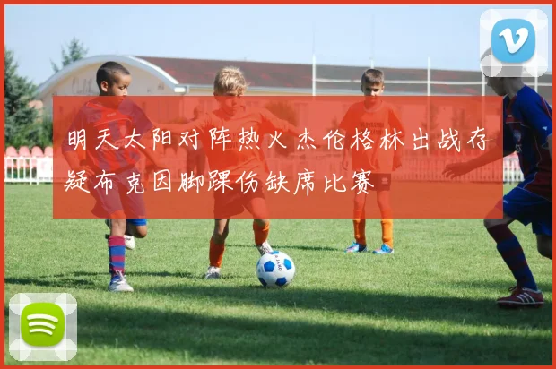 明天太阳对阵热火杰伦格林出战存疑布克因脚踝伤缺席比赛