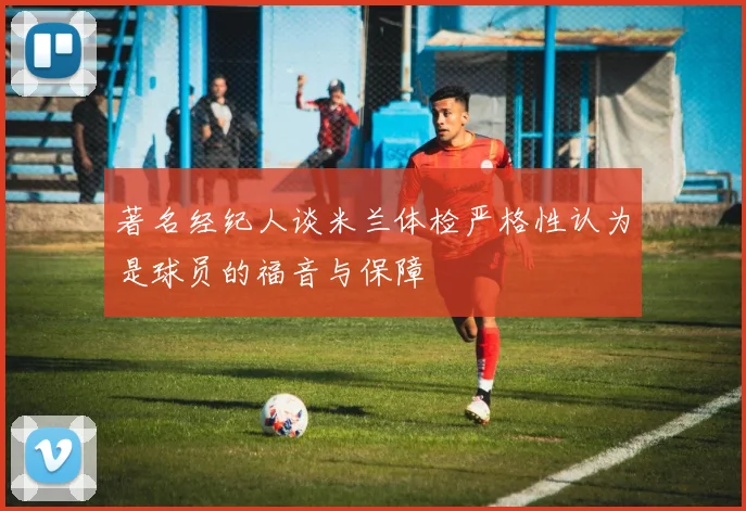 著名经纪人谈米兰体检严格性认为是球员的福音与保障