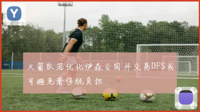 火箭队若优化伊森合同并交易DFS或可避免奢侈税负担