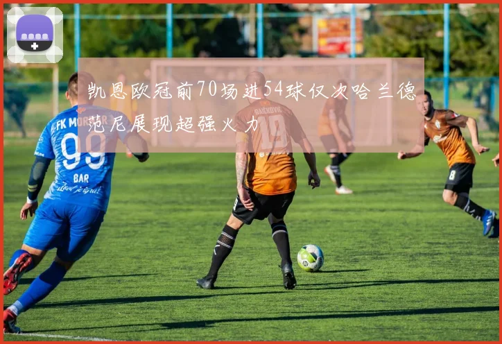 凯恩欧冠前70场进54球仅次哈兰德范尼展现超强火力