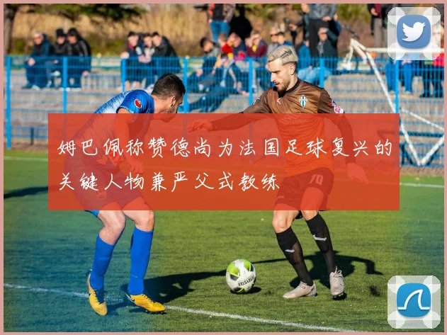 姆巴佩称赞德尚为法国足球复兴的关键人物兼严父式教练