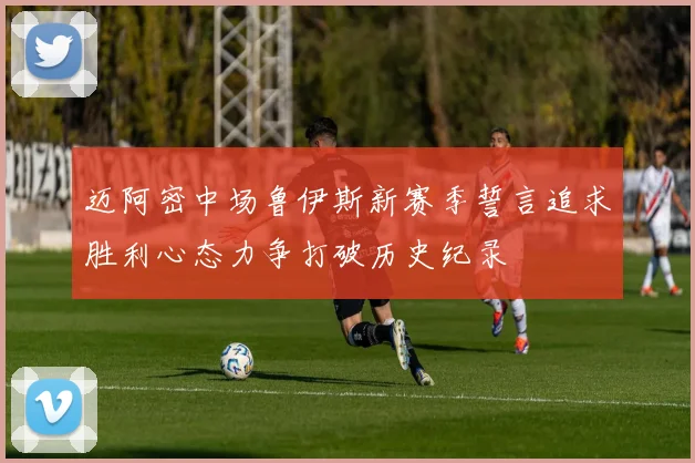 迈阿密中场鲁伊斯新赛季誓言追求胜利心态力争打破历史纪录