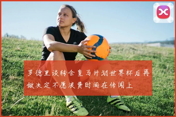 罗德里谈转会皇马计划世界杯后再做决定不愿浪费时间在传闻上