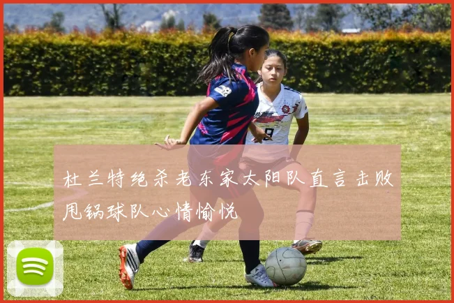 杜兰特绝杀老东家太阳队直言击败甩锅球队心情愉悦