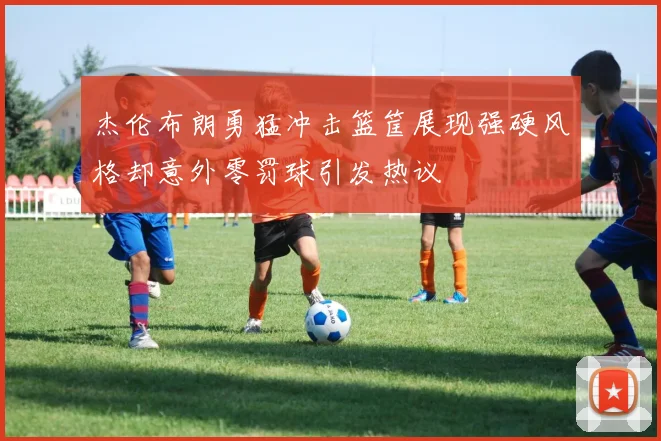 杰伦布朗勇猛冲击篮筐展现强硬风格却意外零罚球引发热议