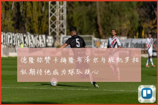 德隆称赞卡梅隆布泽尔与班凯罗相似期待他成为球队核心