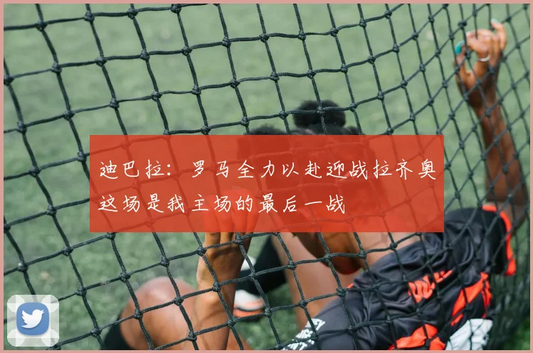 迪巴拉：罗马全力以赴迎战拉齐奥这场是我主场的最后一战