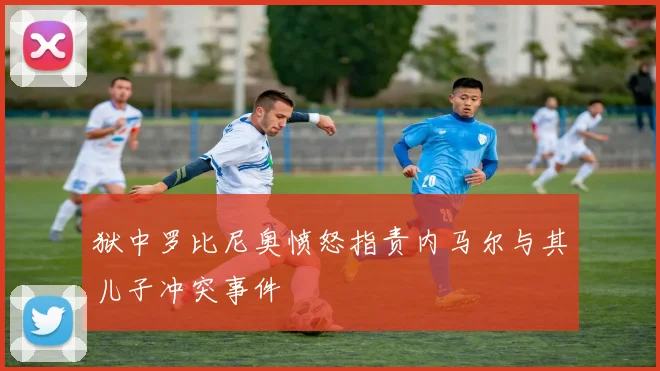 狱中罗比尼奥愤怒指责内马尔与其儿子冲突事件