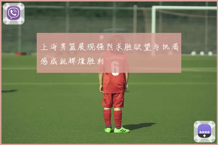 上海男篮展现强烈求胜欲望与饥渴感成就辉煌胜利