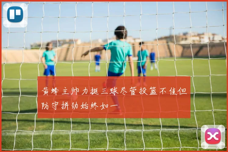 黄蜂主帅力挺三球尽管投篮不佳但防守拼劲始终如一